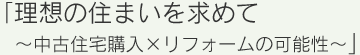 「理想の住まいを求めて～中古住宅購入×リフォームの可能性～」