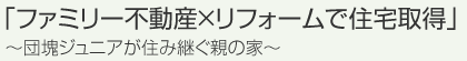 「ファミリー不動産×リフォームで住宅取得」～団塊ジュニアが住み継ぐ親の家～