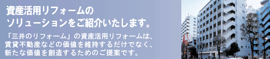 資産活用リフォームのソリューションをご紹介いたします。「三井のリフォーム」の資産活用リフォームは、賃貸不動産などの価値を維持するだけではなく、新たに価値を創造するためのご提案です。