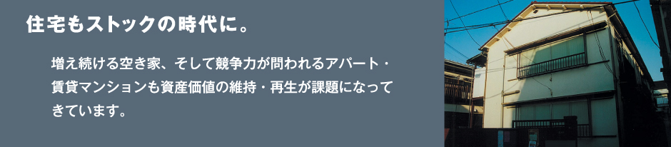 住宅もストックの時代に。増え続ける空き家、そして競争力が問われるアパート・賃貸マンションも資産価値の維持・再生が課題になってきています。