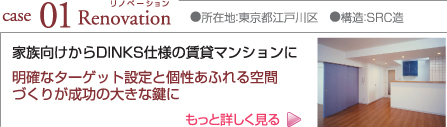 case01 Renovation ●所在地:東京都江戸川区 ●構造:SRC造 家族向けからDINKS仕様の賃貸マンションに 明確なターゲット設定と個性あふれる空間づくりが成功の大きな鍵に