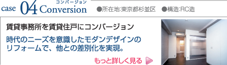 case04 Conversion ●所在地:東京都杉並区 ●構造:RC造 賃貸事務所を賃貸住戸にコンバージョン 時代のニーズを意識したモダンデザインのリフォームで、他との差別化を実現。