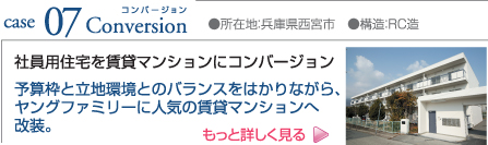 case07 Conversion ●所在地:兵庫県西宮市 ●構造:RC造 社員用住宅を賃貸マンションにコンバージョン 予算枠と立地環境とのバランスをはかりながら、ヤングファミリーに人気の賃貸マンションへ改装。