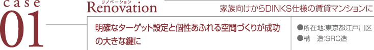 case01 Renovation ●所在地：東京都江戸川区 ●構造：SRC造 家族向けからDINKS仕様の賃貸マンションに 明確なターゲット設定と個性あふれる空間づくりが成功の大きな鍵に