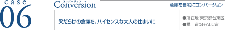 case06 Conversion ●所在地：東京台東区 ●構造：S+ALC造  倉庫を自宅にコンバージョン 梁だらけの倉庫を、ハイセンスな大人の住まいに