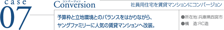 case07 Conversion ●所在地：兵庫県西宮市 ●構造：RC造  社員用住宅を賃貸マンションにコンバージョン 予算枠と立地環境とのバランスをはかりながら、ヤングファミリーに人気の賃貸マンションへ改装。