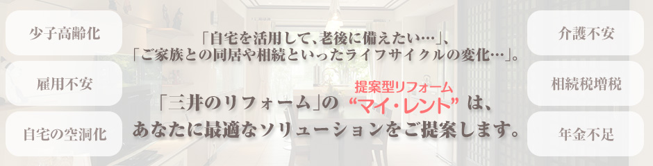 「自宅を活用して、老後に備えたい…」、「ご家族との同居や相続といったライフサイクルの変化…」。「三井のリフォーム」の“提案型リフォーム マイ・レント”は、あなたに最適なソリューションをご提案します。