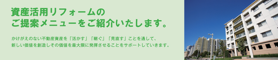 資産活用リフォームのご提案メニューをご紹介いたします。かけがえのない不動産資産を「活かす」「継ぐ」「見直す」ことを通して、新しい価値を創造しその価値を最大限に発揮させることをサポートしていきます。