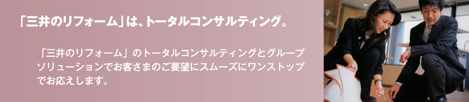 「三井のリフォーム」は、トータルコンサルティング。「三井のリフォーム」のトータルコンサルティングとグループソリューションでお客さまのご要望にスムーズにワンストップでお応えします。