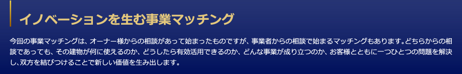 イノベーションを生む事業マッチング　今回の事業マッチングは、オーナー様からの相談があって始まったものですが、事業者からの相談で始まるマッチングもあります。どちらからの相談であっても、その建物が何に使えるのか、どうしたら有効活用できるのか、どんな事業が成り立つのか、お客様とともに一つひとつの問題を解決し、双方を結びつけることで新しい価値を生み出します。