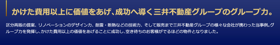 かけた費用以上に価値をあげ、成功へ導く三井不動産グループのグループ力。　区分再販の提案、リノベーションのデザイン力、耐震・断熱などの技術力、そして販売まで三井不動産グループの様々な会社が携わった当事例。グループ力を発揮し、かけた費用以上の価値をあげることに成功し、空き待ちのお客様がでるほどの物件となりました。