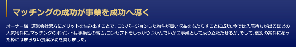 マッチングの成功が事業を成功へ導く　オーナー様、運営会社双方にメリットを生み出すことで、コンバージョンした物件が高い収益をもたらすことに成功。今では入居待ちが出るほどの人気物件に。マッチングのポイントは事業性の高さ。コンセプトをしっかりつかんでいかに事業として成り立たたせるか、そして、個別の案件にあった枠にはまらない提案が功を奏しました。