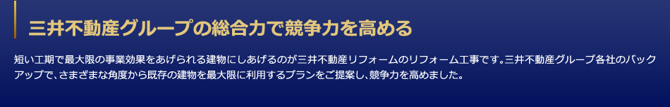 三井不動産グループの総合力で競争力を高める　短い工期で最大限の事業効果をあげられる建物にしあげるのが三井デザインテックのリフォーム工事です。三井不動産グループ各社のバックアップで、さまざまな角度から既存の建物を最大限に利用するプランをご提案し、競争力を高めました。