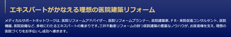 エキスパートがかなえる理想の医院建築リフォーム　メディカルサポートネットワークは、医院リフォームアドバイザー、医院リフォームプランナー、医院建築家、ＰＲ・来院促進コンサルタント、医院機器、医院設備など、多岐にわたるエキスパートの集まりです。三井デザインテックの持つ医院建築の豊富なノウハウが、お医者様を支え、理想の医院づくりをお手伝いし成功へ導きます。