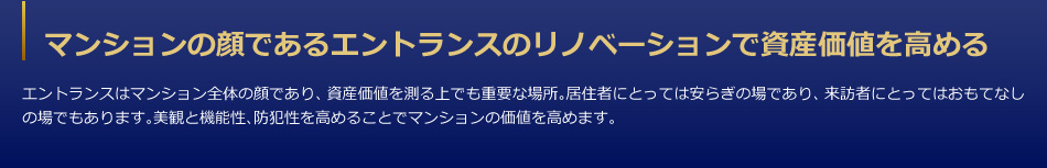 マンションの顔であるエントランスのリノベーションで資産価値を高める　エントランスはマンション全体の顔であり、資産価値を測る上でも重要な場所。居住者にとっては安らぎの場であり、来訪者にとってはおもてなしの場でもあります。美観と機能性、防犯性を高めることでマンションの価値を高めます。