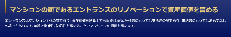 マンションの顔であるエントランスのリノベーションで資産価値を高める　エントランスはマンション全体の顔であり、資産価値を測る上でも重要な場所。居住者にとっては安らぎの場であり、来訪者にとってはおもてなしの場でもあります。美観と機能性、防犯性を高めることでマンションの価値を高めます。