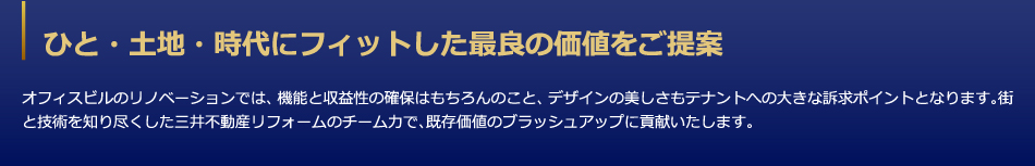 ひと・土地・時代にフィットした最良の価値をご提案　オフィスビルのリノベーションでは、機能と収益性の確保はもちろんのこと、デザインの美しさもテナントへの大きな訴求ポイントとなります。街と技術を知り尽くした三井デザインテックのチーム力で、既存価値のブラッシュアップに貢献いたします。