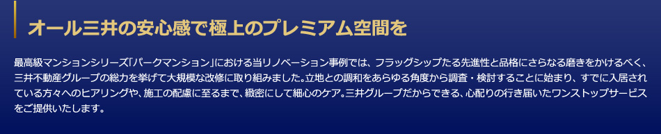 オール三井の安心感で極上のプレミアム空間を　最高級マンションシリーズ「パークマンション」における当リノベーション事例では、フラッグシップたる先進性と品格にさらなる磨きをかけるべく、三井不動産グループの総力を挙げて大規模な改修に取り組みました。立地との調和をあらゆる角度から調査・検討することに始まり、すでに入居されている方々へのヒアリングや、施工の配慮に至るまで、緻密にして細心のケア。三井グループだからできる、心配りの行き届いたワンストップサービスをご提供いたします。