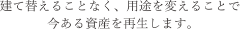 建て替えることなく、用途を変えることで今ある資産を再生します。