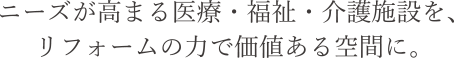 ニーズが高まる医療・福祉・介護施設を、リフォームの力で価値ある空間に。