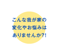 こんな我が家の変化やお悩みはありませんか?!